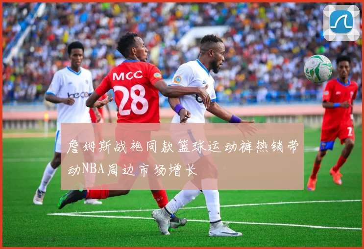 詹姆斯战袍同款篮球运动裤热销带动NBA周边市场增长