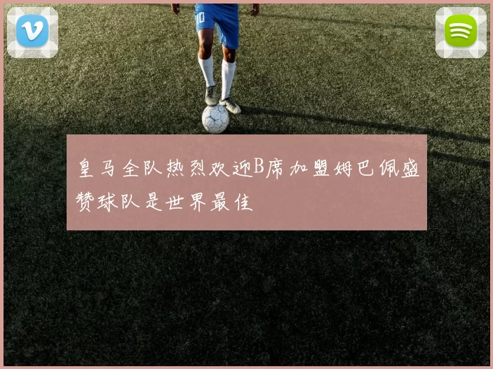 皇马全队热烈欢迎B席加盟姆巴佩盛赞球队是世界最佳