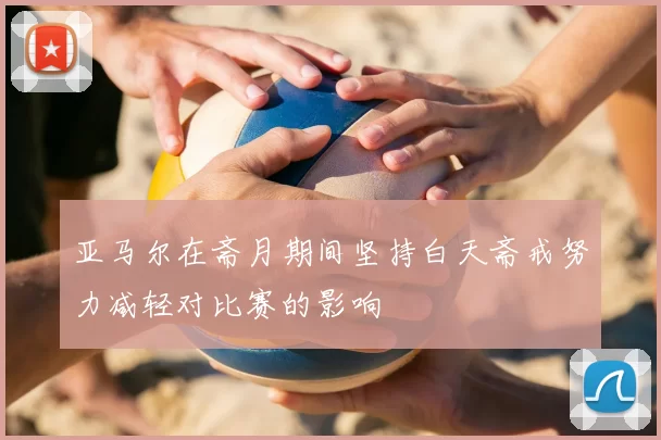 亚马尔在斋月期间坚持白天斋戒努力减轻对比赛的影响