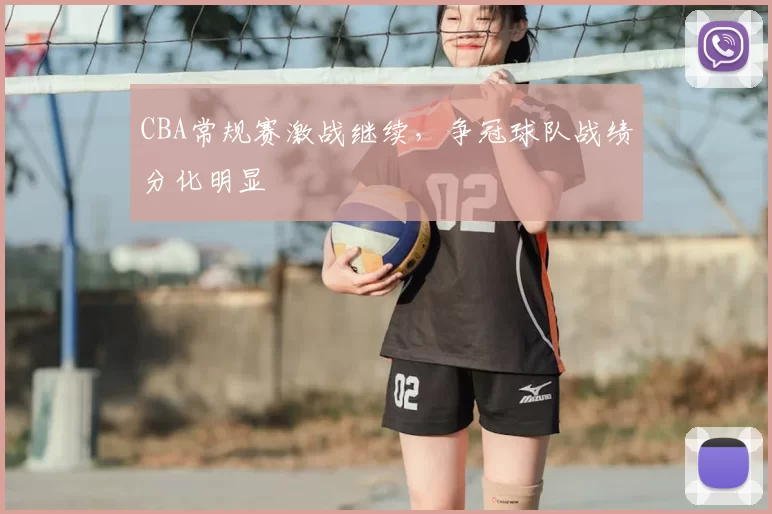 CBA常规赛激战继续,争冠球队战绩分化明显
