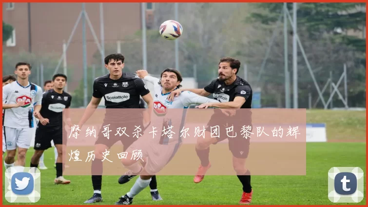 摩纳哥双杀卡塔尔财团巴黎队的辉煌历史回顾