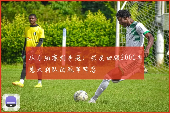 从小组赛到夺冠：深度回顾2006年意大利队的冠军阵容