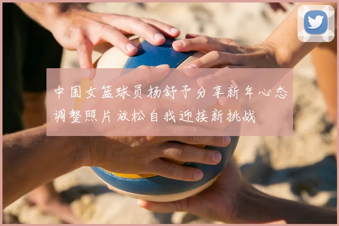 中国女篮球员杨舒予分享新年心态调整照片放松自我迎接新挑战