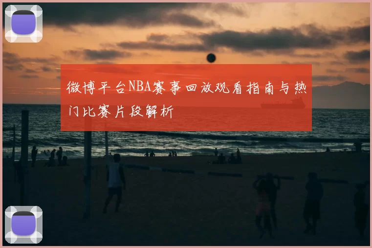 微博平台NBA赛事回放观看指南与热门比赛片段解析