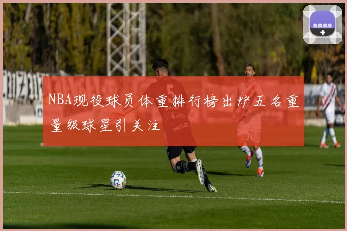 NBA现役球员体重排行榜出炉五名重量级球星引关注