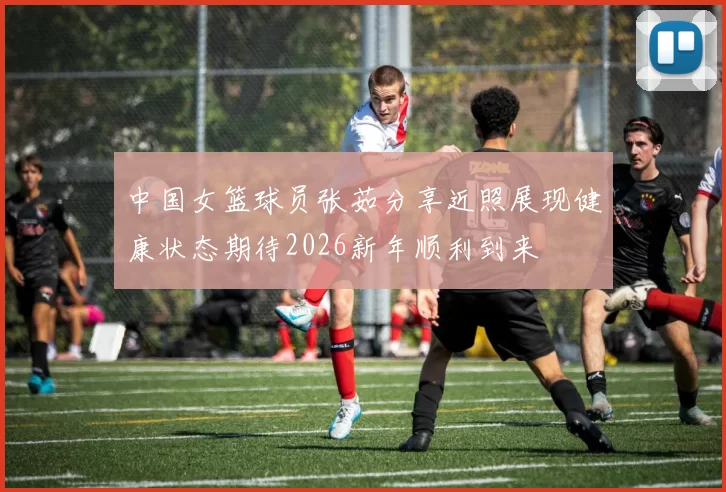 中国女篮球员张茹分享近照展现健康状态期待2026新年顺利到来