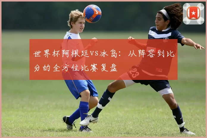 世界杯阿根廷vs冰岛：从阵容到比分的全方位比赛复盘