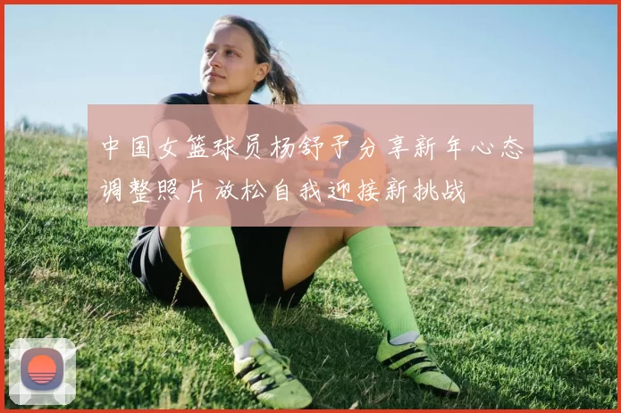 中国女篮球员杨舒予分享新年心态调整照片放松自我迎接新挑战