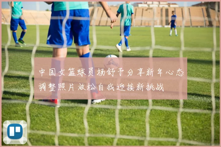 中国女篮球员杨舒予分享新年心态调整照片放松自我迎接新挑战