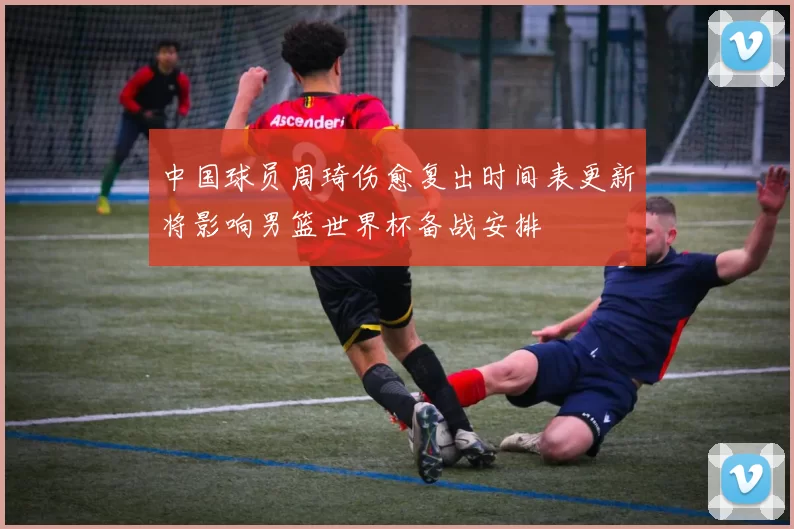 中国球员周琦伤愈复出时间表更新将影响男篮世界杯备战安排