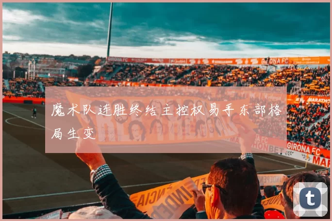 魔术队连胜终结主控权易手东部格局生变